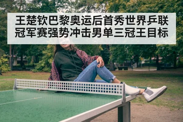 王楚钦巴黎奥运后首秀世界乒联冠军赛强势冲击男单三冠王目标