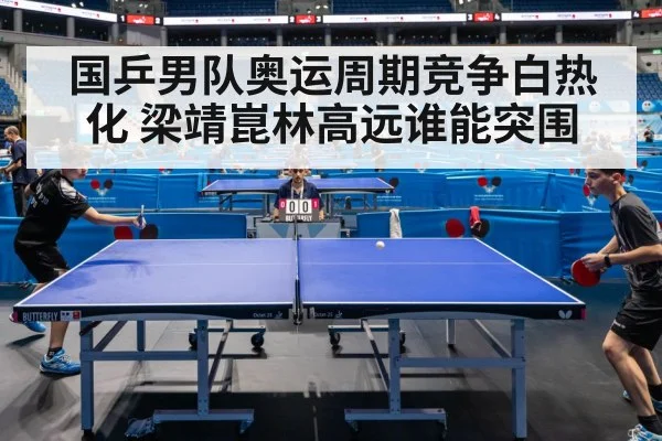 国乒男队奥运周期竞争白热化 梁靖崑林高远谁能突围