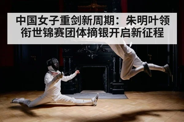 中国女子重剑新周期:朱明叶领衔世锦赛团体摘银开启新征程
